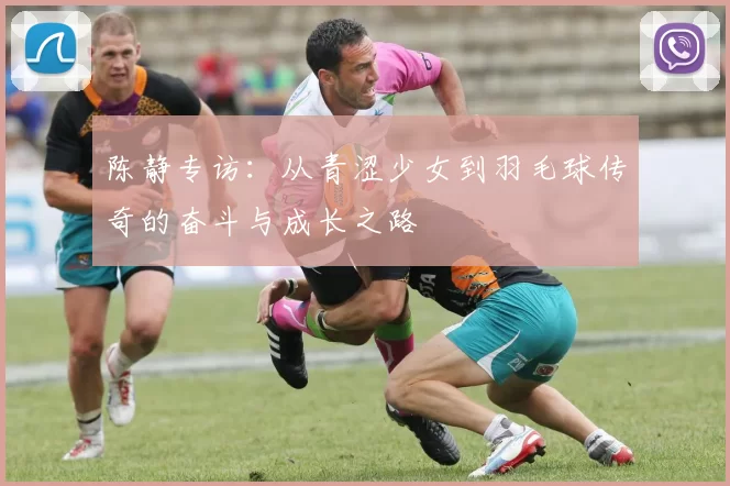 陈静专访：从青涩少女到羽毛球传奇的奋斗与成长之路