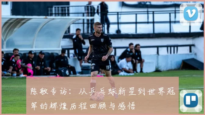 陈敏专访：从乒乓球新星到世界冠军的辉煌历程回顾与感悟