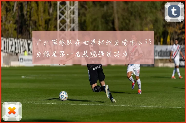 广州篮球队在世界杯积分榜中以95分稳居第一名展现强劲实力