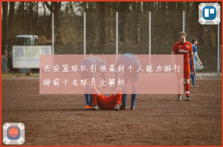 西安篮球队引领最新个人能力排行榜前十名球员全解析