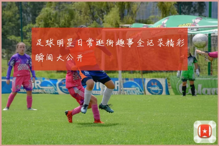 足球明星日常逛街趣事全记录精彩瞬间大公开