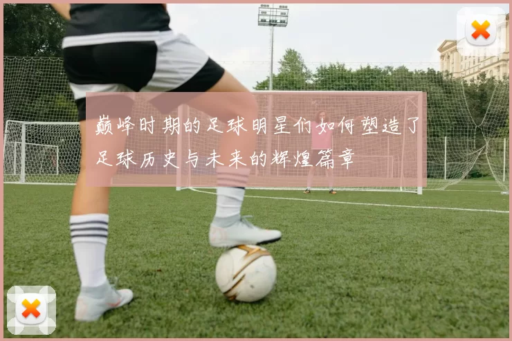 巅峰时期的足球明星们如何塑造了足球历史与未来的辉煌篇章