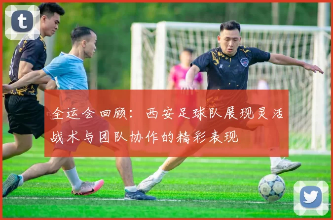全运会回顾：西安足球队展现灵活战术与团队协作的精彩表现