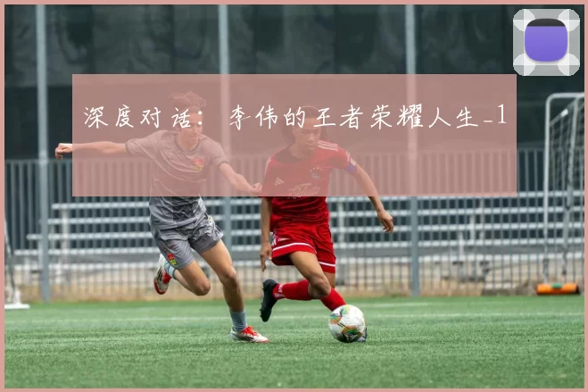 深度对话：李伟的王者荣耀人生_1