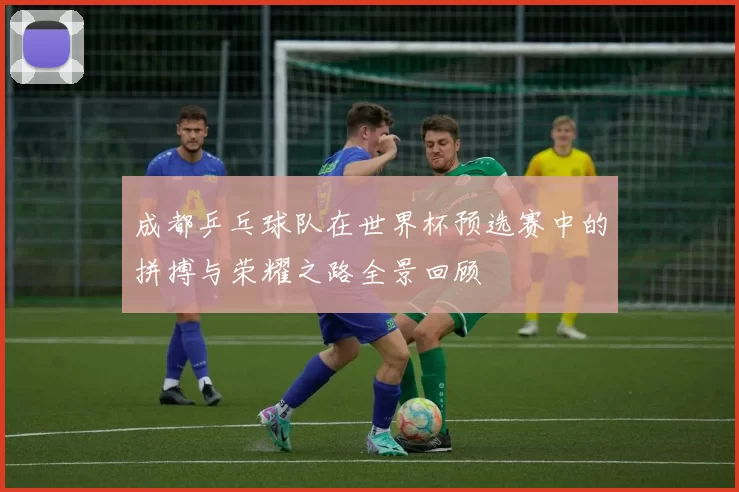 成都乒乓球队在世界杯预选赛中的拼搏与荣耀之路全景回顾